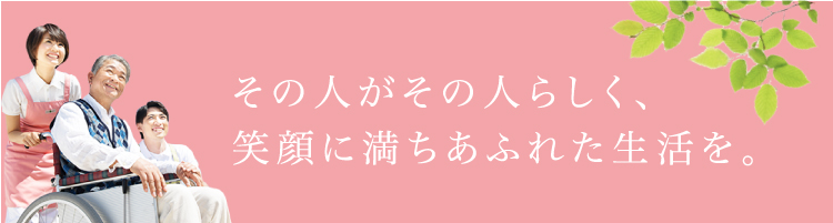 その人がその人らしく、笑顔に満ちあふれた生活を。