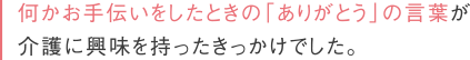 何かお手伝いをしたときの「ありがとう」の言葉が介護に興味を持ったきっかけでした。