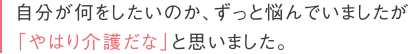 自分が何をしたいのが、ずっと悩んでいましたが「やはり介護だな」と思いました。