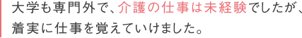 大学も専門外で、介護の仕事は未経験でしたが、着実に仕事を覚えていけました。