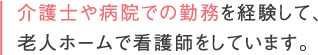 お介護士や病院での勤務を経験して、老人ホームで看護師をしています。