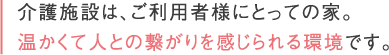 介護施設は、ご利用者様にとっての家。温かくて人との繋がりを感じられる環境です。