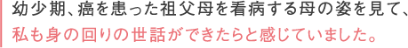 お幼少期、癌を患った祖父母を看病する母の姿を見て、私も身の回りの世話ができたらと感じていました。