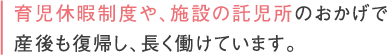 育児休暇制度や、施設の託児所のおかげで産後も復帰し、長く働けています。