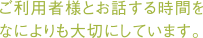 ご利用者さまとお話する時間を なによりも大切にしています。