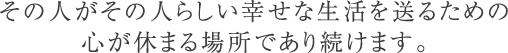 その人がその人らしい幸せな生活を送るための心が休まる場所であり続けます。