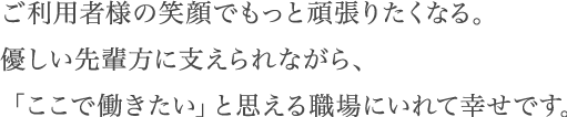 ご利用者様の笑顔でもっと頑張りたくなる。優しい先輩方に支えられながら、「ここで働きたい」と思える職場にいれて幸せです。